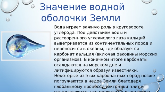 Значение водной оболочки Земли Вода играет важную роль в круговороте углерода. Под действием воды и растворенного углекислого газа кальций выветривается из континентальных пород и переносится в океаны, где образуется карбонат кальция (включая раковины морских организмов). В конечном итоге карбонаты осаждаются на морском дне и литифицируются образуя известняки. Некоторые из этих карбонатных пород позже погружаются в недра Земли благодаря глобальному процессу тектоники плит и расплавляются, что приводит к выделению двуокиси углерода (например, из вулканов) в атмосферу. 