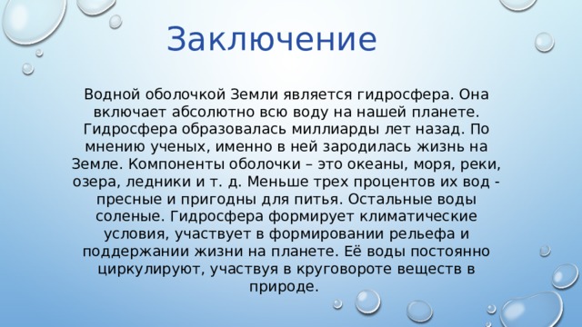 Заключение Водной оболочкой Земли является гидросфера. Она включает абсолютно всю воду на нашей планете. Гидросфера образовалась миллиарды лет назад. По мнению ученых, именно в ней зародилась жизнь на Земле. Компоненты оболочки – это океаны, моря, реки, озера, ледники и т. д. Меньше трех процентов их вод - пресные и пригодны для питья. Остальные воды соленые. Гидросфера формирует климатические условия, участвует в формировании рельефа и поддержании жизни на планете. Её воды постоянно циркулируют, участвуя в круговороте веществ в природе. 