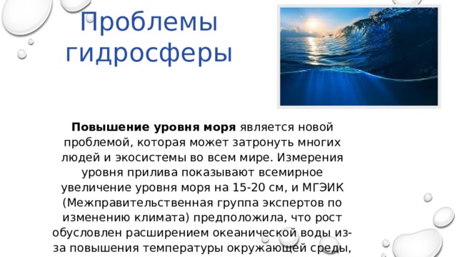Проблемы гидросферы Повышение уровня моря является новой проблемой, которая может затронуть многих людей и экосистемы во всем мире. Измерения уровня прилива показывают всемирное увеличение уровня моря на 15-20 см, и МГЭИК (Межправительственная группа экспертов по изменению климата) предположила, что рост обусловлен расширением океанической воды из-за повышения температуры окружающей среды, таяния горных ледников, и ледяных шапок. 