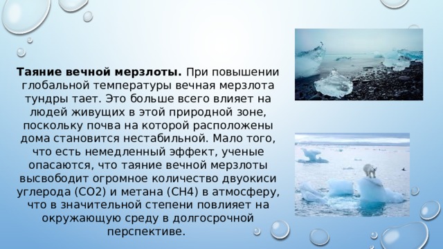Таяние вечной мерзлоты. При повышении глобальной температуры вечная мерзлота тундры тает. Это больше всего влияет на людей живущих в этой природной зоне, поскольку почва на которой расположены дома становится нестабильной. Мало того, что есть немедленный эффект, ученые опасаются, что таяние вечной мерзлоты высвободит огромное количество двуокиси углерода (CO2) и метана (CH4) в атмосферу, что в значительной степени повлияет на окружающую среду в долгосрочной перспективе. 