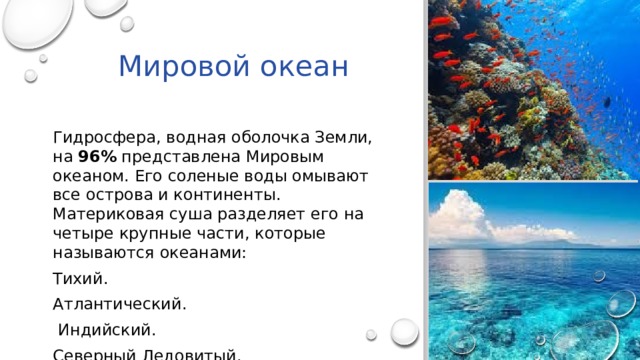 Мировой океан Гидросфера, водная оболочка Земли, на 96% представлена Мировым океаном. Его соленые воды омывают все острова и континенты. Материковая суша разделяет его на четыре крупные части, которые называются океанами: Тихий. Атлантический.  Индийский. Северный Ледовитый. 