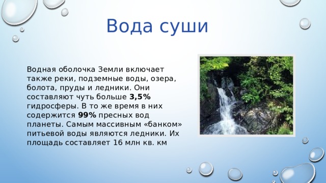Вода суши Водная оболочка Земли включает также реки, подземные воды, озера, болота, пруды и ледники. Они составляют чуть больше 3,5% гидросферы. В то же время в них содержится 99% пресных вод планеты. Самым массивным «банком» питьевой воды являются ледники. Их площадь составляет 16 млн кв. км 