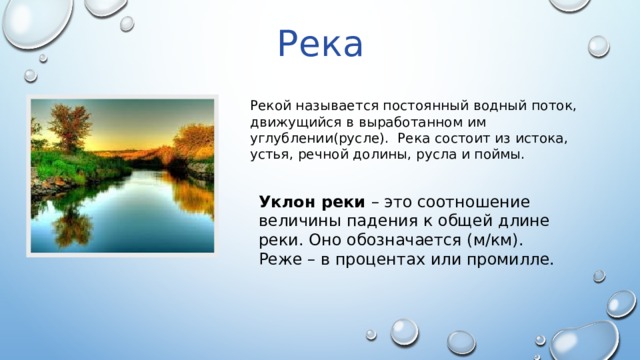 Река Рекой называется постоянный водный поток, движущийся в выработанном им углублении(русле). Река состоит из истока, устья, речной долины, русла и поймы. Уклон реки – это соотношение величины падения к общей длине реки. Оно обозначается (м/км). Реже – в процентах или промилле. 