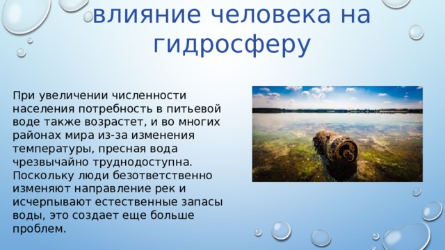 Антропогенное влияние человека на гидросферу При увеличении численности населения потребность в питьевой воде также возрастет, и во многих районах мира из-за изменения температуры, пресная вода чрезвычайно труднодоступна. Поскольку люди безответственно изменяют направление рек и исчерпывают естественные запасы воды, это создает еще больше проблем. 
