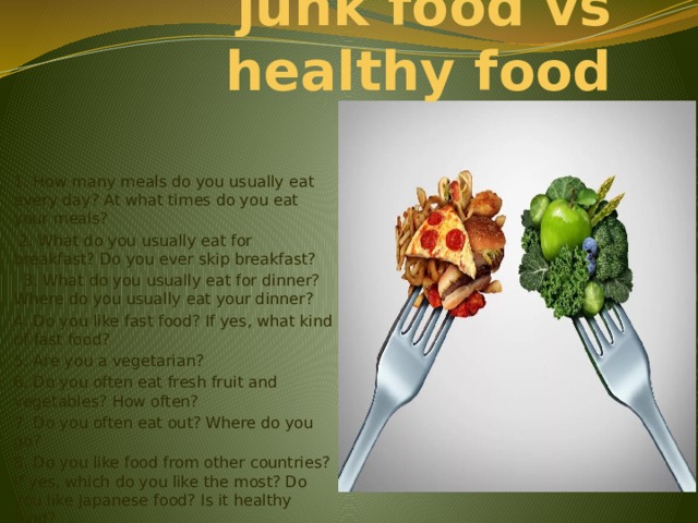  junk food vs healthy food 1. How many meals do you usually eat every day? At what times do you eat your meals?  2. What do you usually eat for breakfast? Do you ever skip breakfast?  3. What do you usually eat for dinner? Where do you usually eat your dinner? 4. Do you like fast food? If yes, what kind of fast food? 5. Are you a vegetarian? 6. Do you often eat fresh fruit and vegetables? How often? 7. Do you often eat out? Where do you go? 8. Do you like food from other countries? If yes, which do you like the most? Do you like Japanese food? Is it healthy food? 