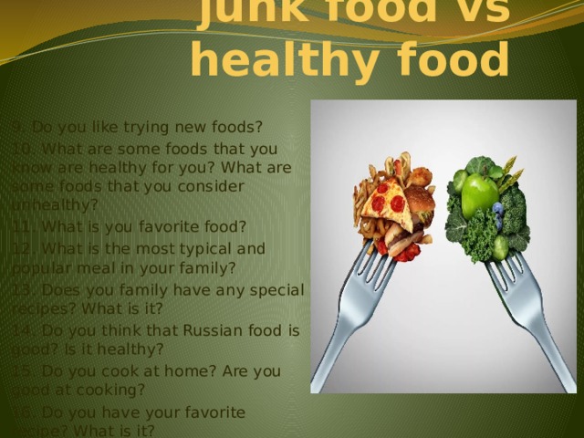 junk food vs healthy food 9. Do you like trying new foods? 10. What are some foods that you know are healthy for you? What are some foods that you consider unhealthy? 11. What is you favorite food? 12. What is the most typical and popular meal in your family? 13. Does you family have any special recipes? What is it? 14. Do you think that Russian food is good? Is it healthy? 15. Do you cook at home? Are you good at cooking? 16. Do you have your favorite recipe? What is it? 