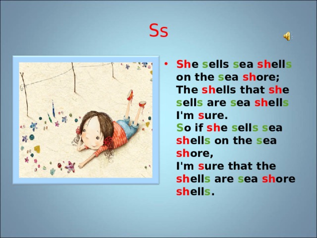 Ss Sh e s ells s ea sh ell s on the s ea sh ore;  The sh ells that sh e s ell s are s ea sh ell s I'm s ure.  S o if sh e s ell s  s ea sh ell s on the s ea sh ore,  I'm s ure that the sh ell s are s ea sh ore sh ell s . 