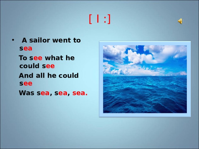 [ I : ]   A sailor went to s ea    To s ee what he could s ee  And all he could s ee     Was s ea , s ea , sea.  