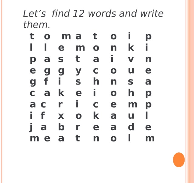 Let’s find 12 words and write them.  t  o  m  a  t  o  i  p  l  l  e  m  o  n  k  i  p  a  s  t  a  i  v  n  e  g  g  y  c  o  u  e  g  f  i  s  h  n  s  a  c  a  k  e  i  o  h  p  a  c  r  i  c  e  m  p  i  f  x  o  k  a  u  l  j  a  b  r  e  a  d  e  m  e  a  t  n  o  l  m   