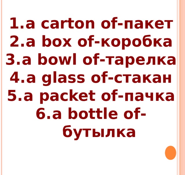 a carton of- пакет a box of -коробка a bowl of -тарелка a glass of -стакан a packet of -пачка a bottle of -бутылка 