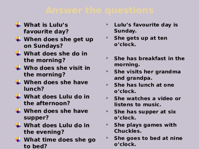 Answer the questions What is Lulu’s favourite day? When does she get up on Sundays? What does she do in the morning? Who does she visit in the morning? When does she have lunch? What does Lulu do in the afternoon? When does she have supper? What does Lulu do in the evening? What time does she go to bed? Lulu’s favourite day is Sunday. She gets up at ten o’clock.  She has breakfast in the morning. She visits her grandma and grandpa. She has lunch at one o’clock. She watches a video or listens to music. She has supper at six o’clock. She plays games with Chuckles. She goes to bed at nine o’clock. 