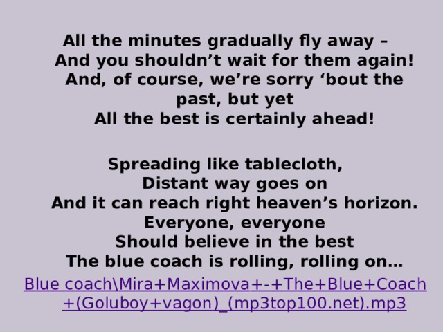 All the minutes gradually fly away –  And you shouldn’t wait for them again!  And, of course, we’re sorry ‘bout the past, but yet  All the best is certainly ahead!  Spreading like tablecloth,  Distant way goes on  And it can reach right heaven’s horizon.  Everyone, everyone  Should believe in the best  The blue coach is rolling, rolling on… Blue coach\ Mira+Maximova +-+ The+Blue+Coach +( Goluboy+vagon )_(mp3top100.net).mp3 