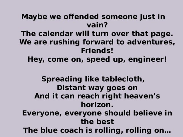 Maybe we offended someone just in vain?  The calendar will turn over that page.  We are rushing forward to adventures,  Friends!  Hey, come on, speed up, engineer!  Spreading like tablecloth,  Distant way goes on  And it can reach right heaven’s horizon.  Everyone, everyone should believe in the best  The blue coach is rolling, rolling on… 