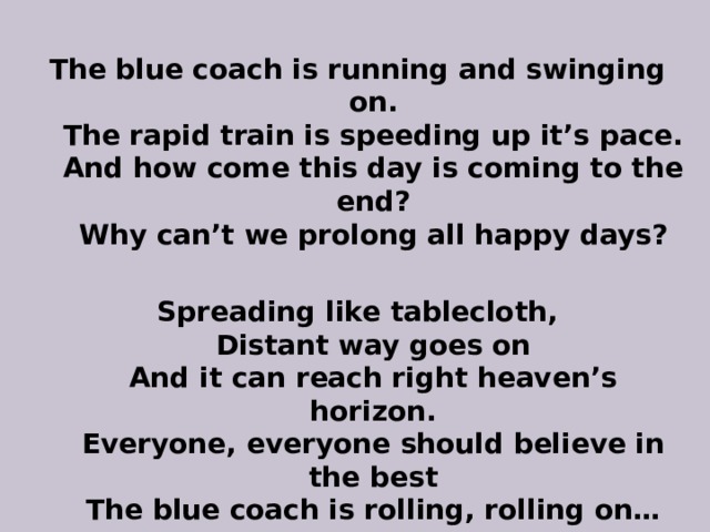 The blue coach is running and swinging on.  The rapid train is speeding up it’s pace.  And how come this day is coming to the end?  Why can’t we prolong all happy days?  Spreading like tablecloth,  Distant way goes on  And it can reach right heaven’s horizon.  Everyone, everyone should believe in the best  The blue coach is rolling, rolling on… 