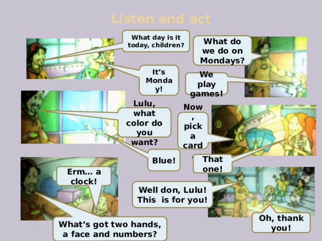 Listen and act What day is it today, children? What do we do on Mondays? It’s Monday! We play games! Lulu, what color do you want? Now, pick a card. Blue! That  one! Erm… a clock! Well don, Lulu! This is for you! Oh, thank you! What’s got two hands, a face and numbers? 