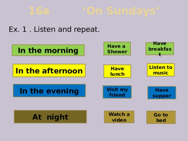 16a ‘On Sundays’ Ex. 1 . Listen and repeat. Have a Shower Have breakfast In the morning Listen to music In the afternoon Have lunch In the evening Visit my  friend Have  supper At night Watch a video Go to bed 