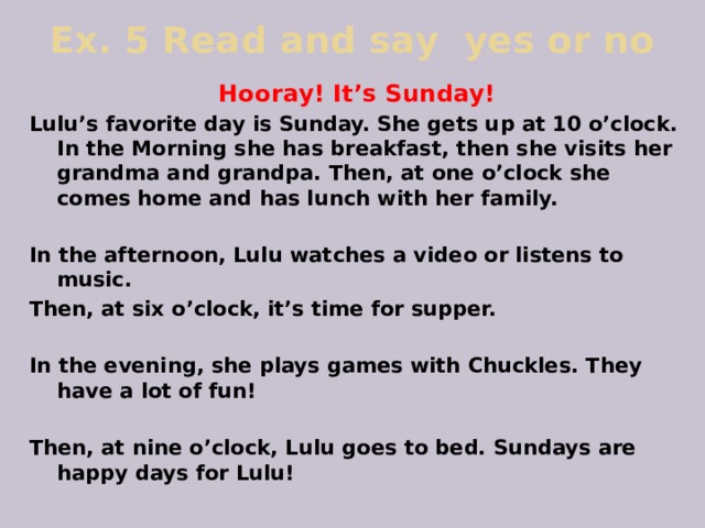 Ex. 5 Read and say yes or no Hooray! It’s Sunday! Lulu’s favorite day is Sunday. She gets up at 10 o’clock. In the Morning she has breakfast, then she visits her grandma and grandpa. Then, at one o’clock she comes home and has lunch with her family.  In the afternoon, Lulu watches a video or listens to music. Then, at six o’clock, it’s time for supper.  In the evening, she plays games with Chuckles. They have a lot of fun!  Then, at nine o’clock, Lulu goes to bed. Sundays are happy days for Lulu! 