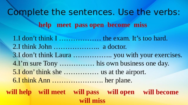 Complete the sentences. Use the verbs: help meet pass open become miss I don’t think I ……………… the exam. It’s too hard. I think John ……………….. a doctor. I don’t think Laura …………….. you with your exercises. I’m sure Tony …………… his own business one day. I don’ think she …………… us at the airport. I think Ann …………………. her plane. will help will meet will pass will open will become will miss 