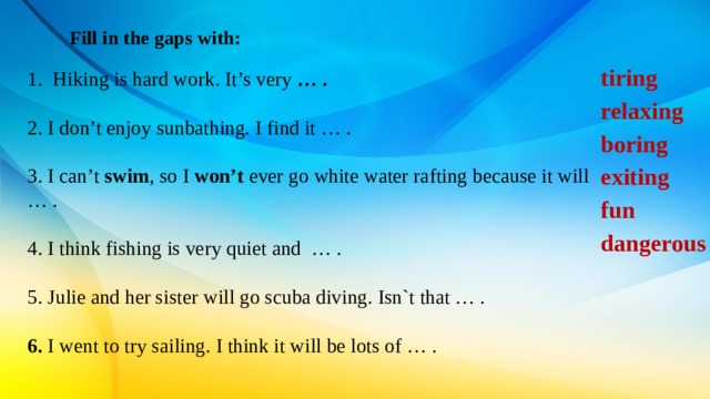 Fill in the gaps with: tiring relaxing boring exiting fun dangerous     Hiking is hard work. It’s very  … . 2. I don’t enjoy sunbathing. I find it … . 3. I can’t  swim , so I  won’t  ever go white water rafting because it will … . 4. I think fishing is very quiet and  … . 5. Julie and her sister will go scuba diving. Isn`t that … .  6. I went to try sailing. I think it will be lots of … . 