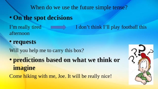 When do we use the future simple tense? On the spot decisions I’m really tired I don’t think I’ll play football this afternoon requests requests requests Will you help me to carry this box? predictions based on what we think or imagine Come hiking with me, Joe. It will be really nice! 
