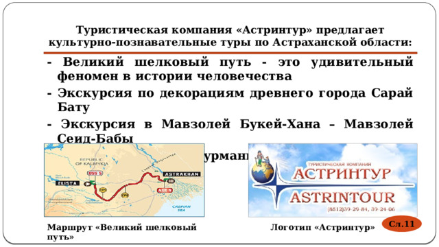 Туристическая компания «Астринтур» предлагает культурно-познавательные туры по Астраханской области: - Великий шелковый путь - это удивительный феномен в истории человечества - Экскурсия по декорациям древнего города Сарай Бату - Экскурсия в Мавзолей Букей-Хана – Мавзолей Сеид-Бабы - Экскурсии в центр Курмангазы Сагырбаева  Сл.11 Маршрут «Великий шелковый путь» Логотип «Астринтур» 