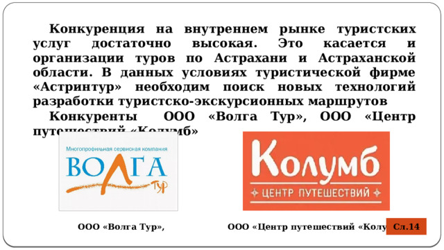 Конкуренция на внутреннем рынке туристских услуг достаточно высокая. Это касается и организации туров по Астрахани и Астраханской области. В данных условиях туристической фирме «Астринтур» необходим поиск новых технологий разработки туристско-экскурсионных маршрутов Конкуренты  ООО «Волга Тур», ООО «Центр путешествий «Колумб»  Сл.14 ООО «Волга Тур», ООО «Центр путешествий «Колумб» 