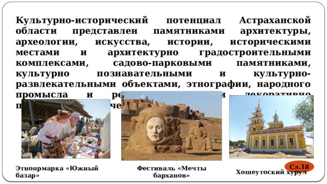 Культурно-исторический потенциал Астраханской области представлен памятниками архитектуры, археологии, искусства, истории, историческими местами и архитектурно градостроительными комплексами, садово-парковыми памятниками, культурно познавательными и культурно-развлекательными объектами, этнографии, народного промысла и ремесла, центрами декоративно прикладного творчества Сл.18 Фестиваль «Мечты барханов» Этноярмарка «Южный базар» Хошеутоский хурул 