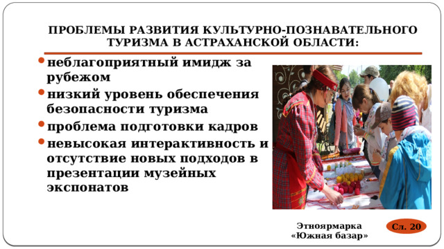 ПРОБЛЕМЫ РАЗВИТИЯ КУЛЬТУРНО-ПОЗНАВАТЕЛЬНОГО ТУРИЗМА В АСТРАХАНСКОЙ ОБЛАСТИ: неблагоприятный имидж за рубежом низкий уровень обеспечения безопасности туризма проблема подготовки кадров невысокая интерактивность и отсутствие новых подходов в презентации музейных экспонатов Сл. 20 Этноярмарка «Южная базар» 