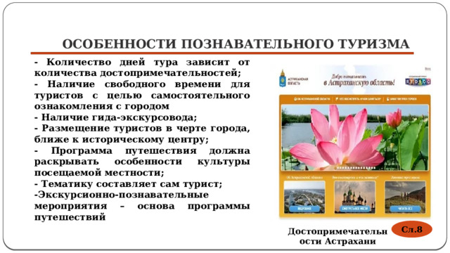 Особенности познавательного туризма - Количество дней тура зависит от количества достопримечательностей; - Наличие свободного времени для туристов с целью самостоятельного ознакомления с городом - Наличие гида-экскурсовода; - Размещение туристов в черте города, ближе к историческому центру; - Программа путешествия должна раскрывать особенности культуры посещаемой местности; - Тематику составляет сам турист; -Экскурсионно-познавательные мероприятия – основа программы путешествий Сл.8 Достопримечательности Астрахани 