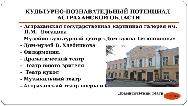 Культурно-познавательный потенциал Астраханской области - Астраханская государственная картинная галерея им. П.М. Догадина - Музейно-культурный центр «Дом купца Тетюшинова» - Дом-музей В. Хлебникова - Филармония, - Драматический театр - Театр юного зрителя - Театр кукол - Музыкальный театр - Астраханский театр оперы и балета Драматический театр Сл.10 