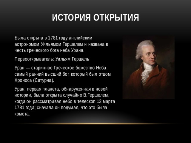 История открытия Была открыта в 1781 году английским астрономом Уильямом Гершелем и названа в честь греческого бога неба Урана. Первооткрыватель: Уильям Гершель Уран — старинное Греческое божество Неба, самый ранний высший бог, который был отцом Хроноса (Сатурна). Уран, первая планета, обнаруженная в новой истории, была открыта случайно В.Гершелем, когда он рассматривал небо в телескоп 13 марта 1781 года; сначала он подумал, что это была комета. 