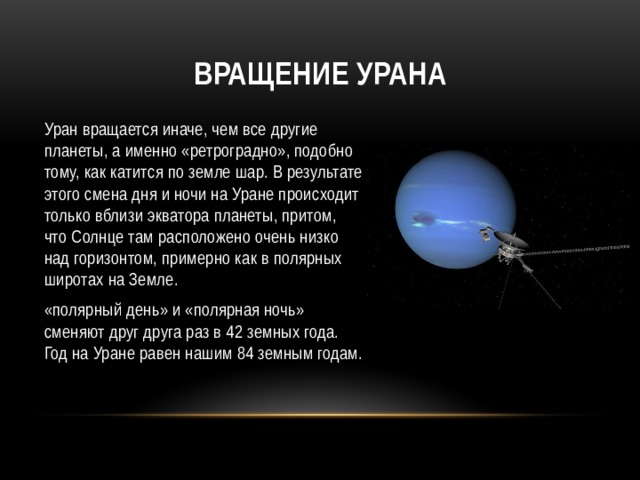Вращение Урана Уран вращается иначе, чем все другие планеты, а именно «ретроградно», подобно тому, как катится по земле шар. В результате этого смена дня и ночи на Уране происходит только вблизи экватора планеты, притом, что Солнце там расположено очень низко над горизонтом, примерно как в полярных широтах на Земле. «полярный день» и «полярная ночь» сменяют друг друга раз в 42 земных года. Год на Уране равен нашим 84 земным годам. 