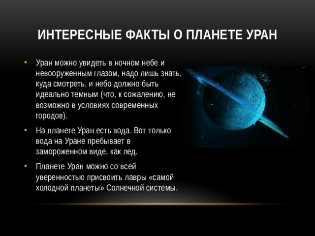 Интересные факты о планете Уран Уран можно увидеть в ночном небе и невооруженным глазом, надо лишь знать, куда смотреть, и небо должно быть идеально темным (что, к сожалению, не возможно в условиях современных городов). На планете Уран есть вода. Вот только вода на Уране пребывает в замороженном виде, как лед. Планете Уран можно со всей уверенностью присвоить лавры «самой холодной планеты» Солнечной системы. 