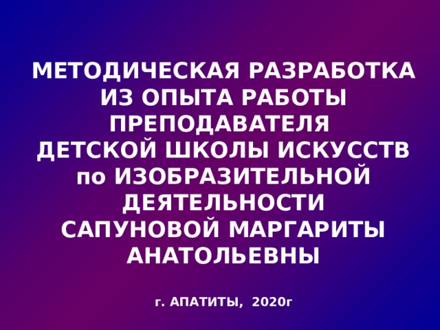 МЕТОДИЧЕСКАЯ РАЗРАБОТКА ИЗ ОПЫТА РАБОТЫ ПРЕПОДАВАТЕЛЯ ДЕТСКОЙ ШКОЛЫ ИСКУССТВ по ИЗОБРАЗИТЕЛЬНОЙ ДЕЯТЕЛЬНОСТИ САПУНОВОЙ МАРГАРИТЫ АНАТОЛЬЕВНЫ  г. АПАТИТЫ, 2020г 