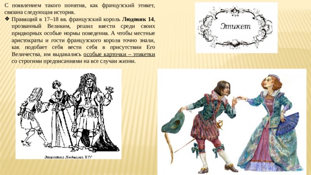 С появлением такого понятия, как французский этикет, связана следующая история. Правящий в 17–18 вв. французский король Людовик 14 , прозванный Великим, решил ввести среди своих придворных особые нормы поведения. А чтобы местные аристократы и гости французского короля точно знали, как подобает себя вести себя в присутствии Его Величества, им выдавались особые карточки – этикетки со строгими предписаниями на все случаи жизни. 