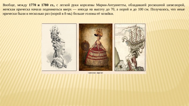 Вообще, между 1770 и 1780 гг., с легкой руки королевы Марии-Антуанетты, обладавшей роскошной шевелюрой, женская прическа начала подниматься вверх — иногда на высоту до 70, а порой и до 100 см. Получалось, что иные прически были в несколько раз (порой в 8-мь) больше головы её хозяйки. 