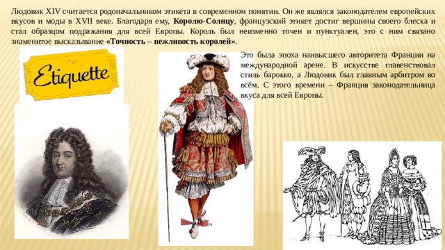Людовик XIV считается родоначальником этикета в современном понятии. Он же являлся законодателем европейских вкусов и моды в XVII веке. Благодаря ему, Королю-Солнцу , французский этикет достиг вершины своего блеска и стал образцом подражания для всей Европы. Король был неизменно точен и пунктуален, это с ним связано знаменитое высказывание «Точность – вежливость королей» . Это была эпоха наивысшего авторитета Франции на международной арене. В искусстве главенствовал стиль барокко, а Людовик был главным арбитром во всём. С этого времени – Франция законодательница вкуса для всей Европы. 