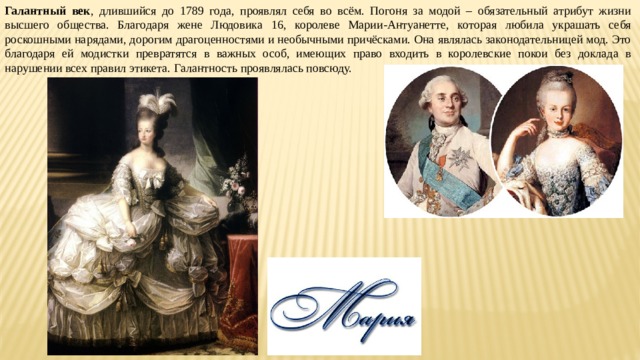 Галантный век , длившийся до 1789 года, проявлял себя во всём. Погоня за модой – обязательный атрибут жизни высшего общества. Благодаря жене Людовика 16, королеве Марии-Антуанетте, которая любила украшать себя роскошными нарядами, дорогим драгоценностями и необычными причёсками. Она являлась законодательницей мод. Это благодаря ей модистки превратятся в важных особ, имеющих право входить в королевские покои без доклада в нарушении всех правил этикета. Галантность проявлялась повсюду. 
