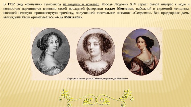 В 1712 году «фонтанж» становится не модным и исчезает . Король Людовик XIV теряет былой интерес к моде и полностью подчиняется влиянию своей последней фаворитки мадам Ментенон , набожной и скромной женщины, носящей нелепую, приплюснутую причёску, получившей язвительное название «Смирение» . Все придворные дамы вынуждены были причёсываться «а-ля Ментенон» . 