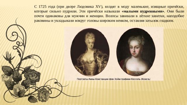С 1725 года (при дворе Людовика XV), входят в моду маленькие, изящные причёски, которые сильно пудрили. Эти причёски называли «малыми пудренными» . Они были почти одинаковы для мужчин и женщин. Волосы завивали в лёгкие завитки, наподобие раковины и укладывали вокруг головы широким венком, оставляя затылок гладким. 