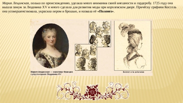 Мария Лещинская , полька по происхождению, уделяла много внимания своей внешности и гардеробу. 1725 году она вышла замуж за Людовика XV и много сделала для развития моды при королевском дворе. Причёску графини Коссель она усовершенствовала, украсила пером и брошью, и назвала её «Полонез» . 
