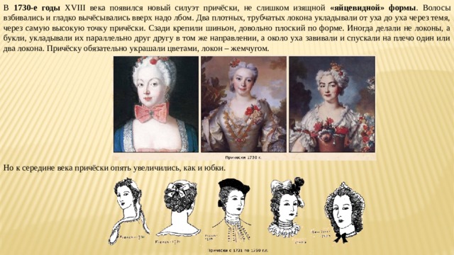В 1730-е годы XVIII века появился новый силуэт причёски, не слишком изящной «яйцевидной» формы . Волосы взбивались и гладко вычёсывались вверх надо лбом. Два плотных, трубчатых локона укладывали от уха до уха через темя, через самую высокую точку причёски. Сзади крепили шиньон, довольно плоский по форме. Иногда делали не локоны, а букли, укладывали их параллельно друг другу в том же направлении, а около уха завивали и спускали на плечо один или два локона. Причёску обязательно украшали цветами, локон – жемчугом. Но к середине века причёски опять увеличились, как и юбки. 