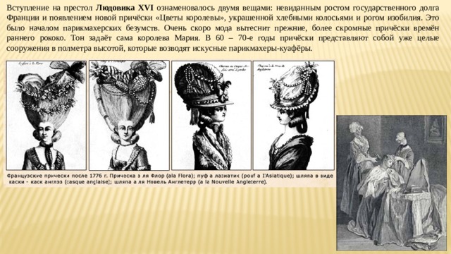 Вступление на престол Людовика XVI ознаменовалось двумя вещами: невиданным ростом государственного долга Франции и появлением новой причёски «Цветы королевы», украшенной хлебными колосьями и рогом изобилия. Это было началом парикмахерских безумств. Очень скоро мода вытеснит прежние, более скромные причёски времён раннего рококо. Тон задаёт сама королева Мария. В 60 – 70-е годы причёски представляют собой уже целые сооружения в полметра высотой, которые возводят искусные парикмахеры-куафёры. 