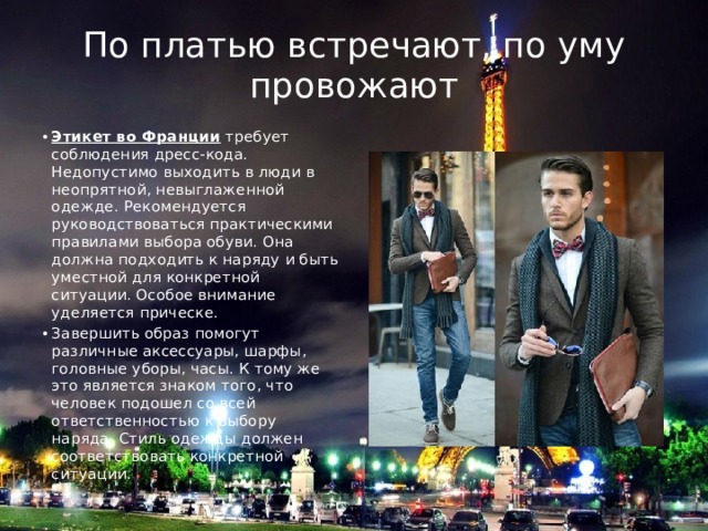 По платью встречают, по уму провожают Этикет во Франции  требует соблюдения дресс-кода. Недопустимо выходить в люди в неопрятной, невыглаженной одежде. Рекомендуется руководствоваться практическими правилами выбора обуви. Она должна подходить к наряду и быть уместной для конкретной ситуации. Особое внимание уделяется прическе. Завершить образ помогут различные аксессуары, шарфы, головные уборы, часы. К тому же это является знаком того, что человек подошел со всей ответственностью к выбору наряда. Стиль одежды должен соответствовать конкретной ситуации. 