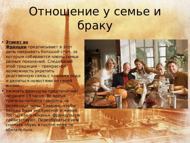 Отношение у семье и браку Этикет во Франции  предписывает в этот день накрывать большой стол, за которым собираются члены семьи разных поколений. Следование этой традиции – прекрасная возможность укрепить родственную связь с членами рода и делиться новостями из своей жизни. Ужинать французы предпочитают не ранее 19 часов. Во время трапезы принято говорить на различные темы. Главное, чтобы беседа была интересной и живой. Тосты, как и чоканья, французы не приветствуют. Переобуваться или снимать обувь в гостях тоже не обязательно. 