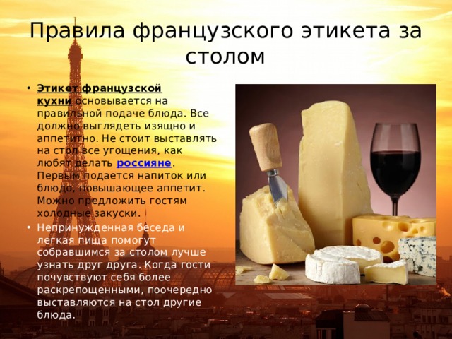 Правила французского этикета за столом Этикет французской кухни  основывается на правильной подаче блюда. Все должно выглядеть изящно и аппетитно. Не стоит выставлять на стол все угощения, как любят делать  россияне . Первым подается напиток или блюдо, повышающее аппетит. Можно предложить гостям холодные закуски. Непринужденная беседа и легкая пища помогут собравшимся за столом лучше узнать друг друга. Когда гости почувствуют себя более раскрепощенными, поочередно выставляются на стол другие блюда. 
