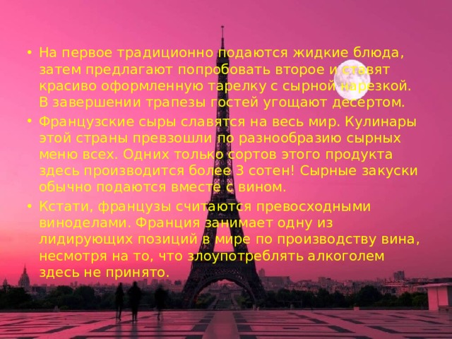 На первое традиционно подаются жидкие блюда, затем предлагают попробовать второе и ставят красиво оформленную тарелку с сырной нарезкой. В завершении трапезы гостей угощают десертом. Французские сыры славятся на весь мир. Кулинары этой страны превзошли по разнообразию сырных меню всех. Одних только сортов этого продукта здесь производится более 3 сотен! Сырные закуски обычно подаются вместе с вином. Кстати, французы считаются превосходными виноделами. Франция занимает одну из лидирующих позиций в мире по производству вина, несмотря на то, что злоупотреблять алкоголем здесь не принято. 