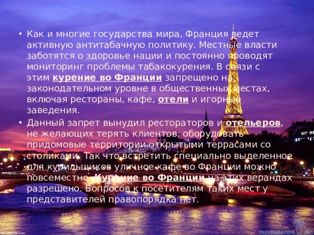 Как и многие государства мира, Франция ведет активную антитабачную политику. Местные власти заботятся о здоровье нации и постоянно проводят мониторинг проблемы табакокурения. В связи с этим  курение во Франции  запрещено на законодательном уровне в общественных местах, включая рестораны, кафе,  отели  и игорные заведения. Данный запрет вынудил рестораторов и  отельеров , не желающих терять клиентов, оборудовать придомовые территории открытыми террасами со столиками. Так что встретить специально выделенное для курильщиков уличное кафе во Франции можно повсеместно.  Курение во Франции  на этих верандах разрешено. Вопросов к посетителям таких мест у представителей правопорядка нет. 