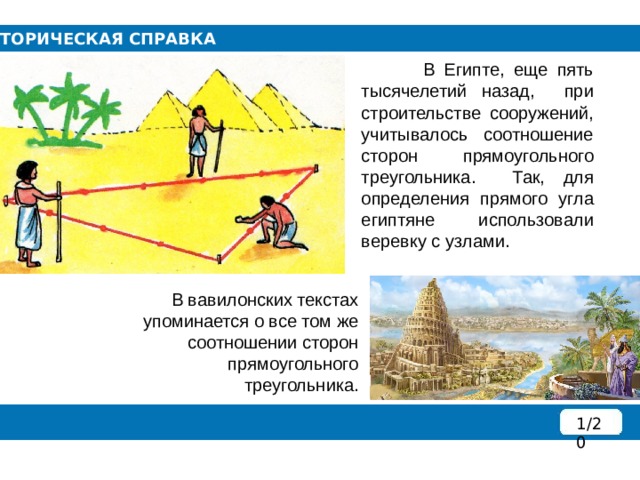 ИСТОРИЧЕСКАЯ СПРАВКА  В Египте, еще пять тысячелетий назад, при строительстве сооружений, учитывалось соотношение сторон прямоугольного треугольника. Так, для определения прямого угла египтяне использовали веревку с узлами.  В вавилонских текстах упоминается о все том же соотношении сторон прямоугольного треугольника. 1/20 