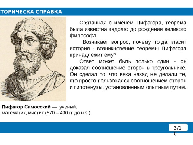 ИСТОРИЧЕСКА СПРАВКА  Связанная с именем Пифагора, теорема была известна задолго до рождения великого философа.   Возникает вопрос, почему тогда гласит история - возникновение теоремы Пифагора принадлежит ему?  Ответ может быть только один - он доказал соотношение сторон в треугольнике. Он сделал то, что века назад не делали те, кто просто пользовался соотношением сторон и гипотенузы, установленным опытным путем. Пифагор Самосский  —  ученый, математик, мистик (570 – 490 гг до н.э.) 3/10 